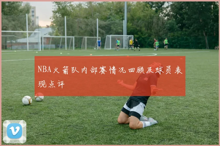 NBA火箭队内部赛情况回顾及球员表现点评
