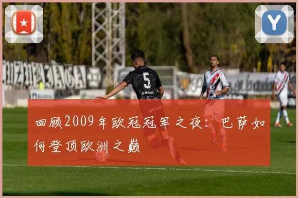 回顾2009年欧冠冠军之夜：巴萨如何登顶欧洲之巅
