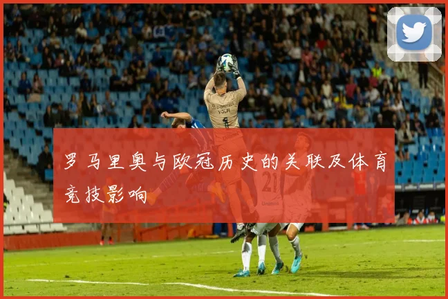 罗马里奥与欧冠历史的关联及体育竞技影响