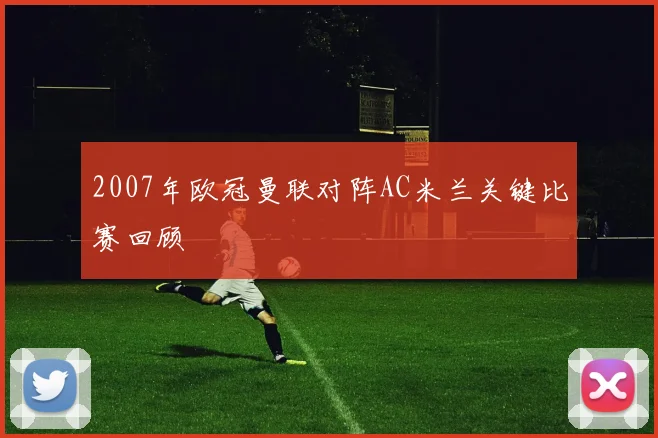 2007年欧冠曼联对阵AC米兰关键比赛回顾