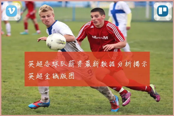 英超各球队薪资最新数据分析揭示英超金钱版图