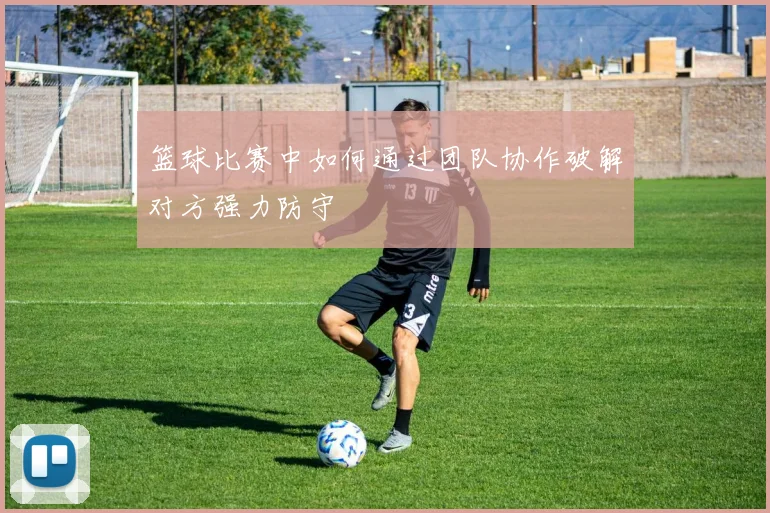 篮球比赛中如何通过团队协作破解对方强力防守