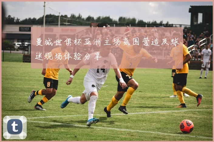 曼城世俱杯亚洲主场氛围营造及球迷现场体验分享