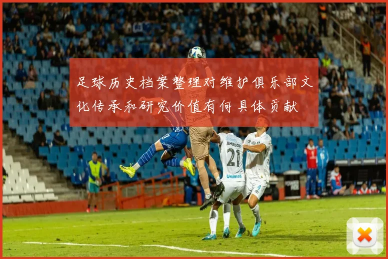 足球历史档案整理对维护俱乐部文化传承和研究价值有何具体贡献