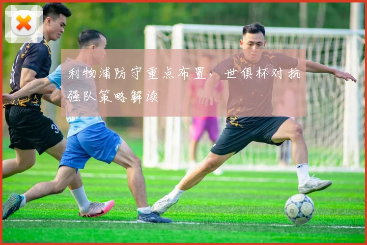 利物浦防守重点布置，世俱杯对抗强队策略解读